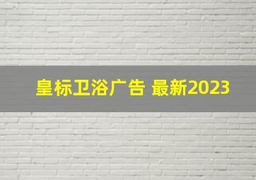 皇标卫浴广告 最新2023